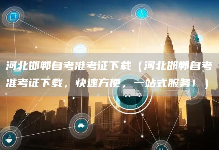 河北邯郸自考准考证下载（河北邯郸自考准考证下载，快速方便，一站式服务！）