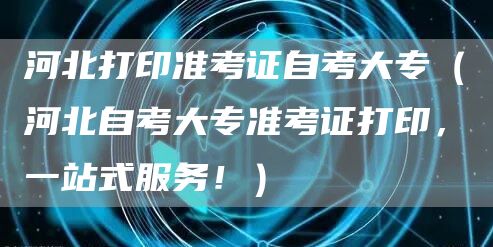 河北打印准考证自考大专（河北自考大专准考证打印，一站式服务！）
