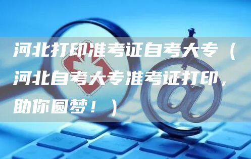 河北打印准考证自考大专（河北自考大专准考证打印，助你圆梦！）