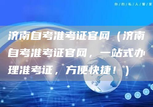 济南自考准考证官网（济南自考准考证官网，一站式办理准考证，方便快捷！）