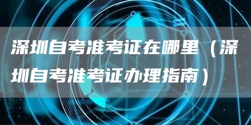深圳自考准考证在哪里（深圳自考准考证办理指南）