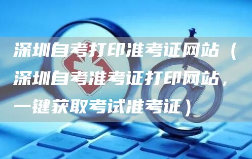 深圳自考打印准考证网站（深圳自考准考证打印网站，一键获取考试准考证）