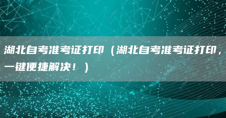 湖北自考准考证打印（湖北自考准考证打印，一键便捷解决！）