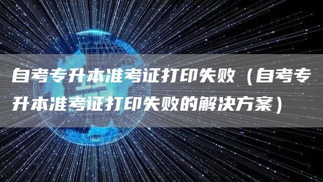 自考专升本准考证打印失败（自考专升本准考证打印失败的解决方案）