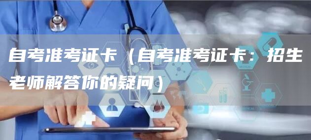 自考准考证卡（自考准考证卡：招生老师解答你的疑问）
