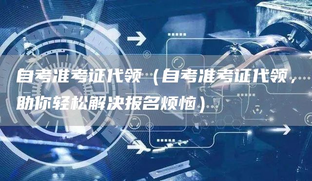 自考准考证代领（自考准考证代领，助你轻松解决报名烦恼）(图1)