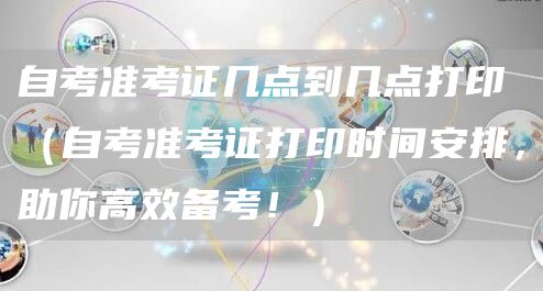 自考准考证几点到几点打印（自考准考证打印时间安排，助你高效备考！）(图1)