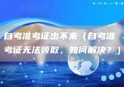 自考准考证出不来（自考准考证无法领取，如何解决？）