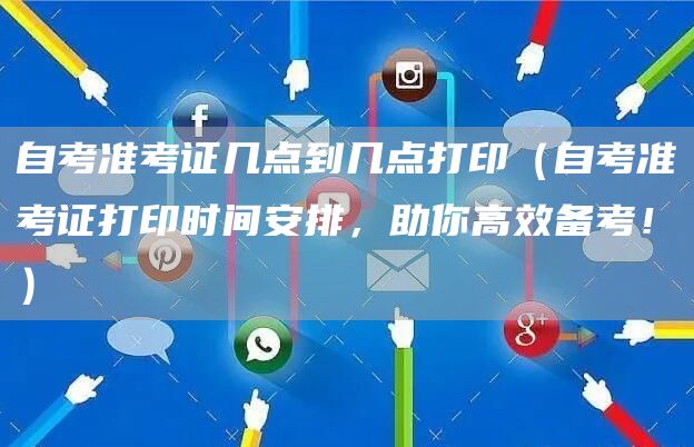 自考准考证几点到几点打印（自考准考证打印时间安排，助你高效备考！）