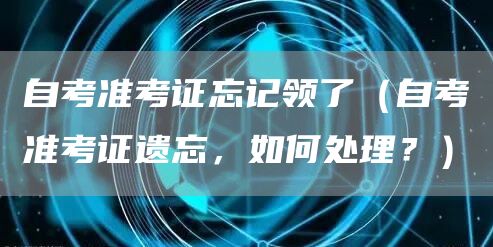 自考准考证忘记领了（自考准考证遗忘，如何处理？）