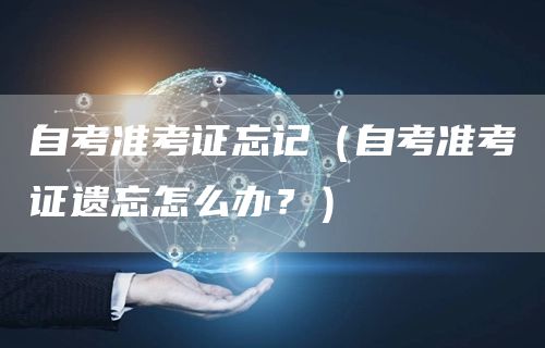 自考准考证忘记（自考准考证遗忘怎么办？）