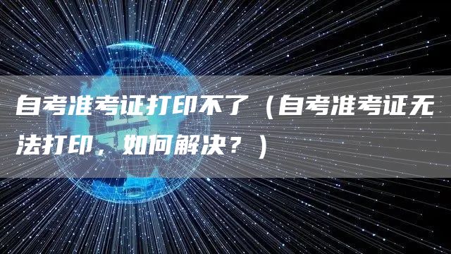 自考准考证打印不了（自考准考证无法打印，如何解决？）
