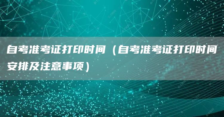 自考准考证打印时间（自考准考证打印时间安排及注意事项）