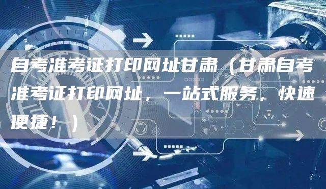 自考准考证打印网址甘肃（甘肃自考准考证打印网址，一站式服务，快速便捷！）