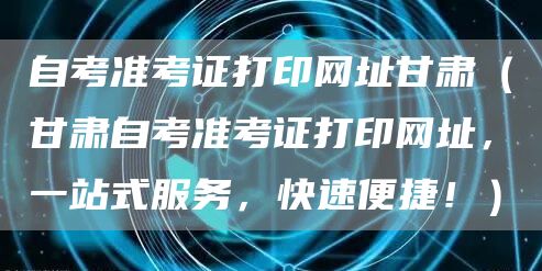 自考准考证打印网址甘肃（甘肃自考准考证打印网址，一站式服务，快速便捷！）(图1)