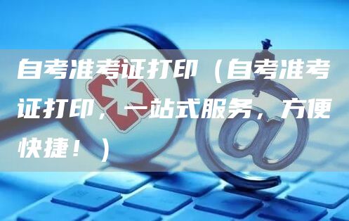自考准考证打印（自考准考证打印，一站式服务，方便快捷！）