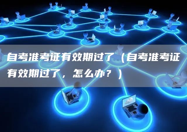 自考准考证有效期过了（自考准考证有效期过了，怎么办？）