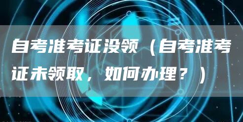 自考准考证没领（自考准考证未领取，如何办理？）
