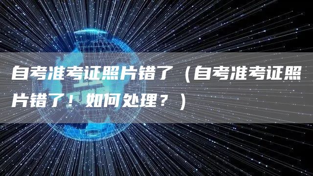 自考准考证照片错了（自考准考证照片错了！如何处理？）