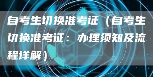 自考生切换准考证（自考生切换准考证：办理须知及流程详解）