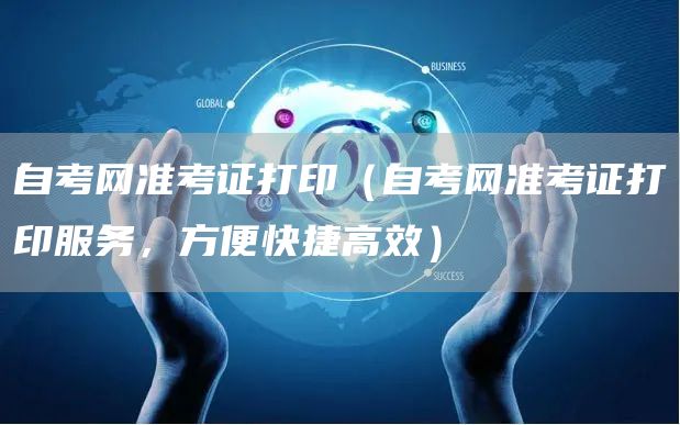 自考网准考证打印（自考网准考证打印服务，方便快捷高效）