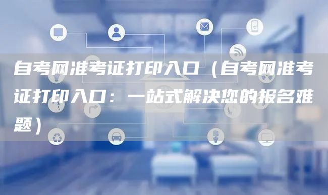 自考网准考证打印入口（自考网准考证打印入口：一站式解决您的报名难题）