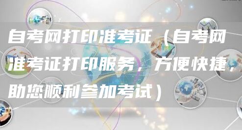 自考网打印准考证（自考网准考证打印服务，方便快捷，助您顺利参加考试）(图1)