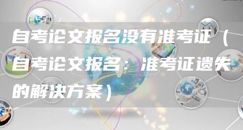 自考论文报名没有准考证（自考论文报名：准考证遗失的解决方案）