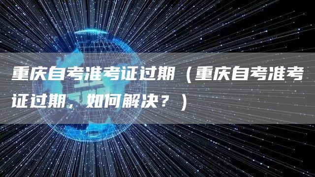 重庆自考准考证过期（重庆自考准考证过期，如何解决？）
