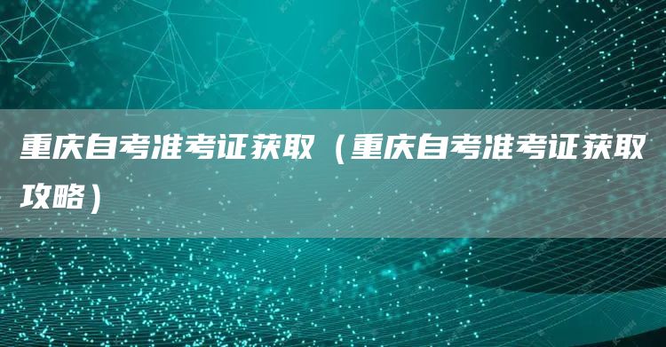 重庆自考准考证获取（重庆自考准考证获取攻略）