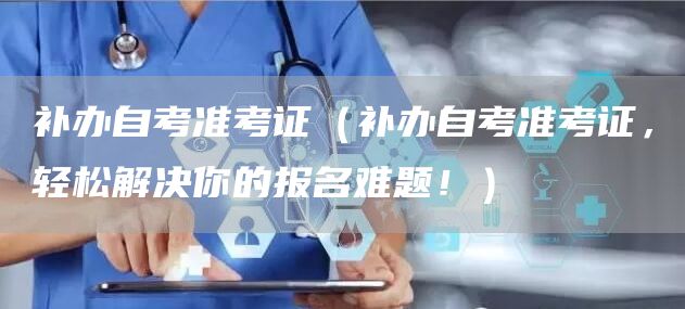 补办自考准考证（补办自考准考证，轻松解决你的报名难题！）