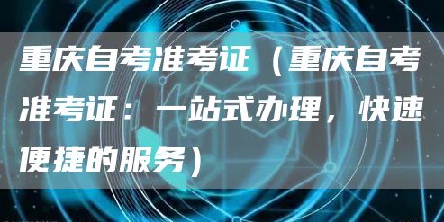 重庆自考准考证（重庆自考准考证：一站式办理，快速便捷的服务）