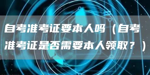 自考准考证要本人吗（自考准考证是否需要本人领取？）