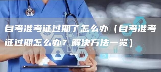 自考准考证过期了怎么办（自考准考证过期怎么办？解决方法一览）(图1)