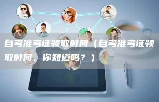 自考准考证领取时间（自考准考证领取时间，你知道吗？）(图1)