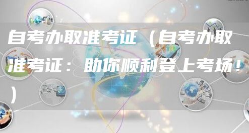 自考办取准考证（自考办取准考证：助你顺利登上考场！）