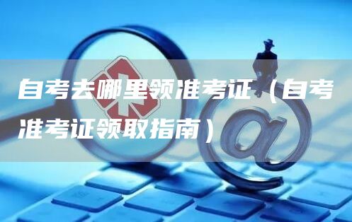 自考去哪里领准考证（自考准考证领取指南）