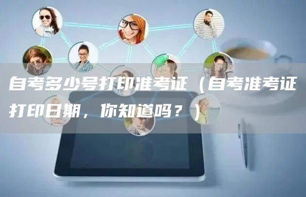 自考多少号打印准考证（自考准考证打印日期，你知道吗？）(图1)