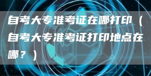 自考大专准考证在哪打印（自考大专准考证打印地点在哪？）(图1)