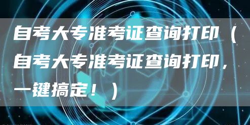 自考大专准考证查询打印（自考大专准考证查询打印，一键搞定！）