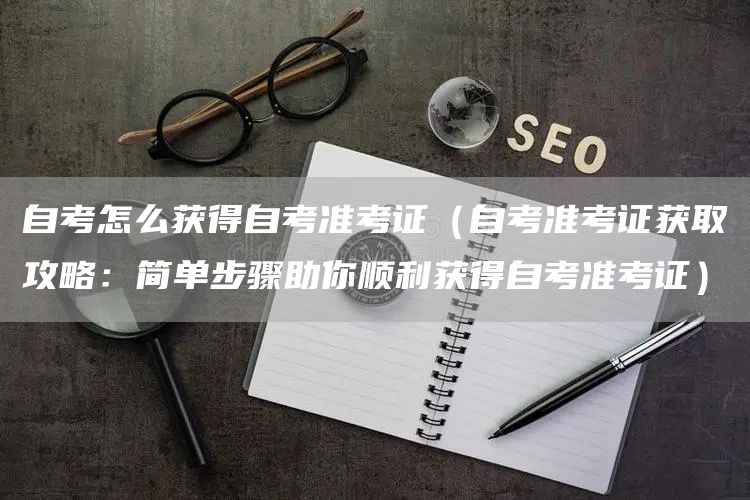 自考怎么获得自考准考证（自考准考证获取攻略：简单步骤助你顺利获得自考准考证）
