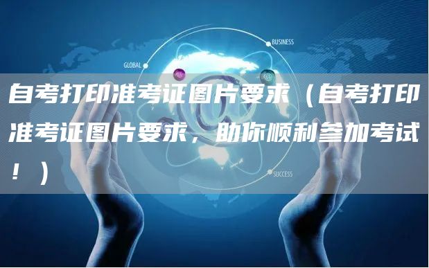 自考打印准考证图片要求（自考打印准考证图片要求，助你顺利参加考试！）