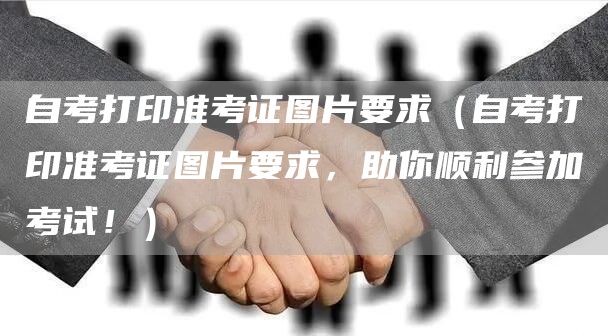 自考打印准考证图片要求（自考打印准考证图片要求，助你顺利参加考试！）(图1)