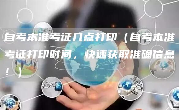 自考本准考证几点打印（自考本准考证打印时间，快速获取准确信息！）