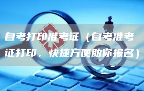 自考打印准考证（自考准考证打印，快捷方便助你报名）(图1)