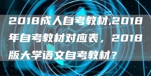 2018成人自考教材,2018年自考教材对应表，2018版大学语文自考教材？