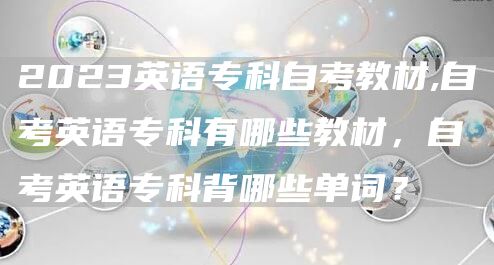 2023英语专科自考教材,自考英语专科有哪些教材，自考英语专科背哪些单词？