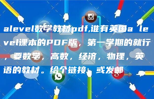 alevel数学教材pdf,谁有英国a level课本的PDF版，第一学期的就行，要数学，高数，经济，物理，英语的教材。给个链接，或发邮(图1)