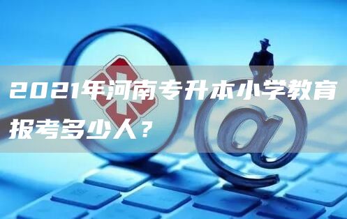 2021年河南专升本小学教育报考多少人？