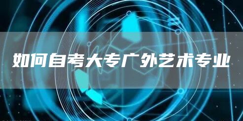 如何自考大专广外艺术专业(图1)